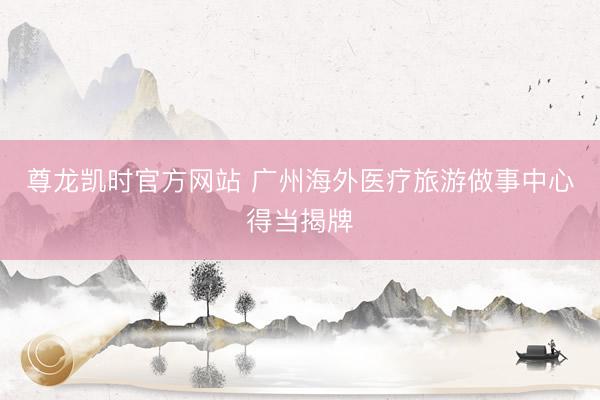尊龙凯时官方网站 广州海外医疗旅游做事中心得当揭牌
