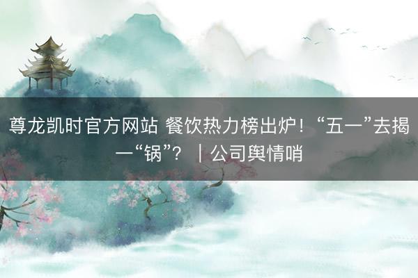 尊龙凯时官方网站 餐饮热力榜出炉！“五一”去揭一“锅”？｜公司舆情哨