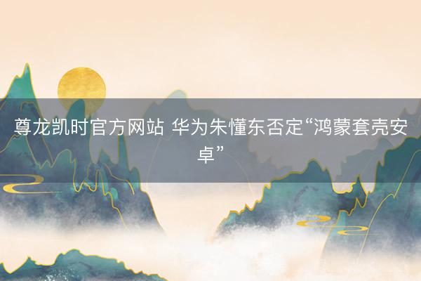 尊龙凯时官方网站 华为朱懂东否定“鸿蒙套壳安卓”