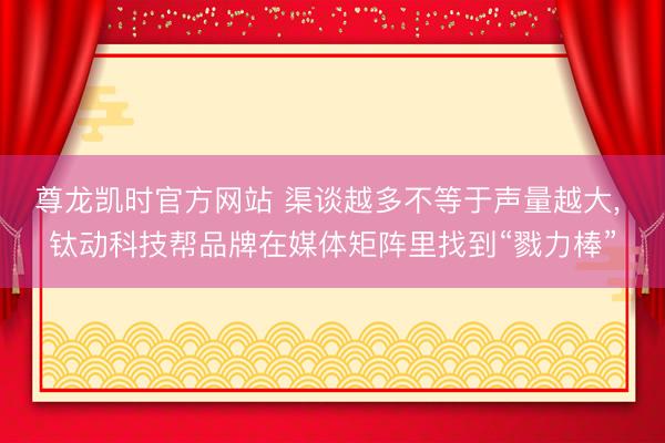 尊龙凯时官方网站 渠谈越多不等于声量越大， 钛动科技帮品牌在媒体矩阵里找到“戮力棒”