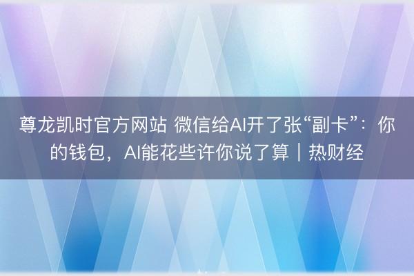 尊龙凯时官方网站 微信给AI开了张“副卡”:你的钱包,AI能花些许你说了算|热财经